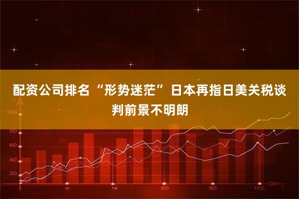 配資公司排名 “形勢迷茫” 日本再指日美關稅談判前景不明朗