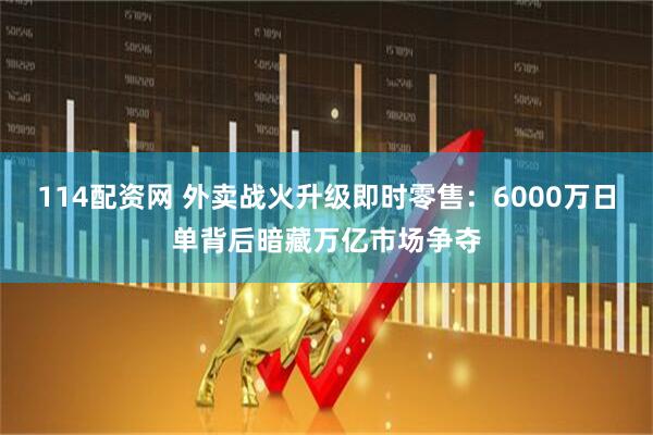114配資網(wǎng) 外賣戰(zhàn)火升級(jí)即時(shí)零售：6000萬日單背后暗藏萬億市場(chǎng)爭(zhēng)奪
