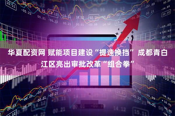 華夏配資網(wǎng) 賦能項(xiàng)目建設(shè)“提速換擋” 成都青白江區(qū)亮出審批改革“組合拳”