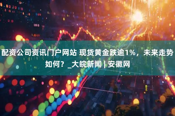 配資公司資訊門戶網站 現貨黃金跌逾1%，未來走勢如何？_大皖新聞 | 安徽網