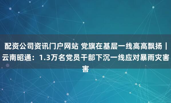 配資公司資訊門戶網站 黨旗在基層一線高高飄揚｜云南昭通：1.3萬名黨員干部下沉一線應對暴雨災害