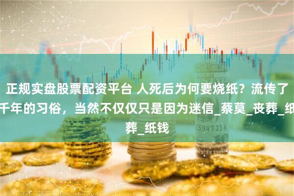 正規實盤股票配資平臺 人死后為何要燒紙？流傳了幾千年的習俗，當然不僅僅只是因為迷信_蔡莫_喪葬_紙錢
