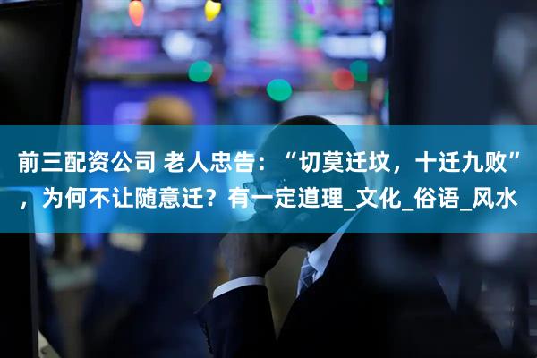 前三配資公司 老人忠告：“切莫遷墳，十遷九敗”，為何不讓隨意遷？有一定道理_文化_俗語_風水