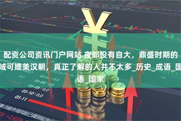 配資公司資訊門戶網站 夜郎沒有自大，鼎盛時期的疆域可媲美漢朝，真正了解的人并不太多_歷史_成語_國家