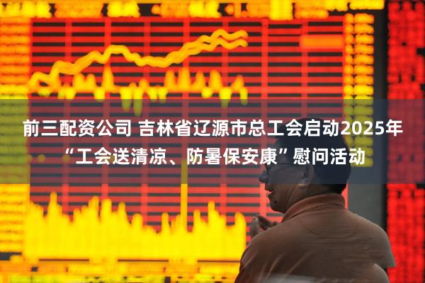 前三配資公司 吉林省遼源市總工會啟動2025年“工會送清涼、防暑保安康”慰問活動