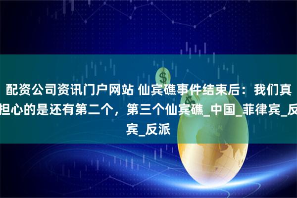 配資公司資訊門戶網站 仙賓礁事件結束后：我們真正擔心的是還有第二個，第三個仙賓礁_中國_菲律賓_反派