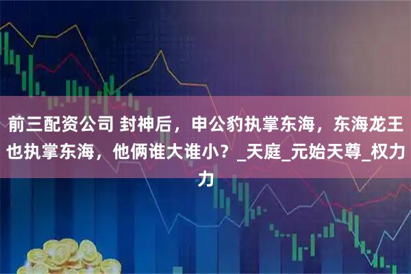 前三配資公司 封神后，申公豹執掌東海，東海龍王也執掌東海，他倆誰大誰??？_天庭_元始天尊_權力