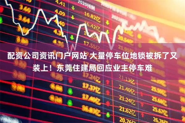 配資公司資訊門戶網站 大量停車位地鎖被拆了又裝上！東莞住建局回應業主停車難