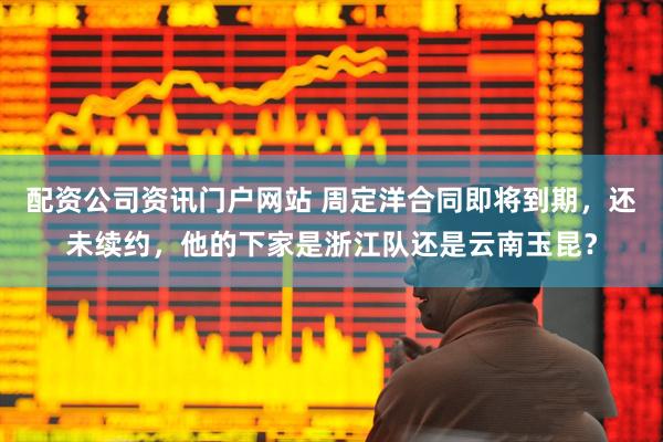 配資公司資訊門戶網站 周定洋合同即將到期，還未續約，他的下家是浙江隊還是云南玉昆？