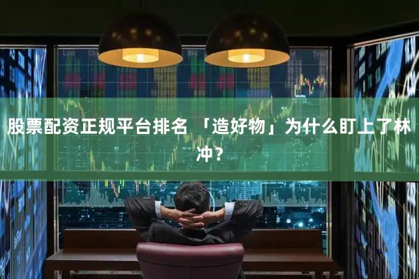 股票配資正規平臺排名 「造好物」為什么盯上了林沖？