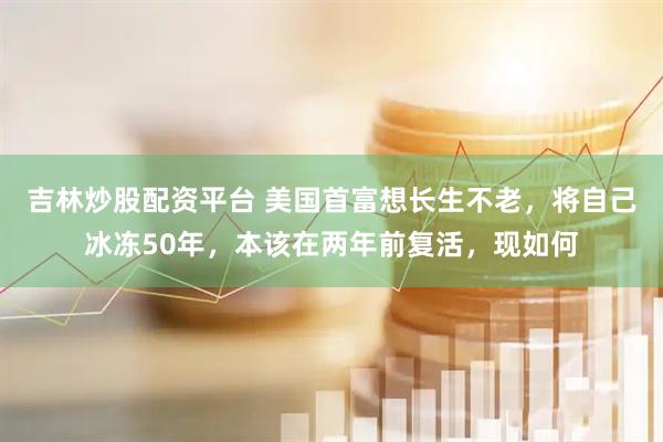 吉林炒股配資平臺 美國首富想長生不老，將自己冰凍50年，本該在兩年前復活，現如何